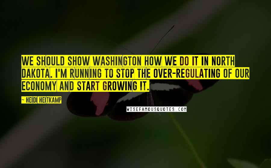 Heidi Heitkamp Quotes: We should show Washington how we do it in North Dakota. I'm running to stop the over-regulating of our economy and start growing it.