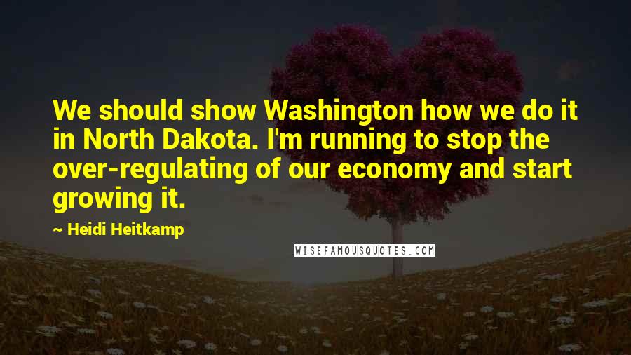 Heidi Heitkamp Quotes: We should show Washington how we do it in North Dakota. I'm running to stop the over-regulating of our economy and start growing it.