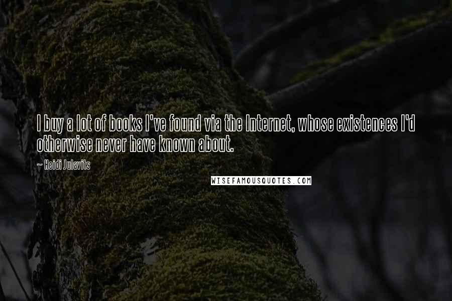 Heidi Julavits Quotes: I buy a lot of books I've found via the Internet, whose existences I'd otherwise never have known about.