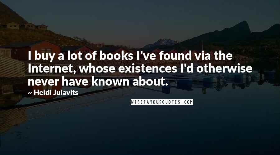Heidi Julavits Quotes: I buy a lot of books I've found via the Internet, whose existences I'd otherwise never have known about.