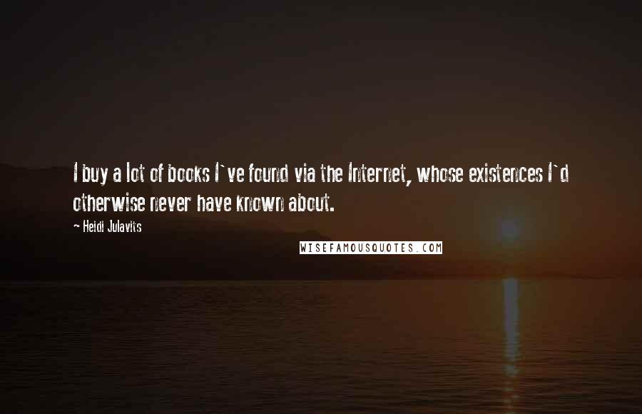 Heidi Julavits Quotes: I buy a lot of books I've found via the Internet, whose existences I'd otherwise never have known about.