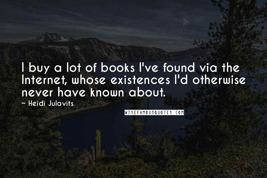 Heidi Julavits Quotes: I buy a lot of books I've found via the Internet, whose existences I'd otherwise never have known about.