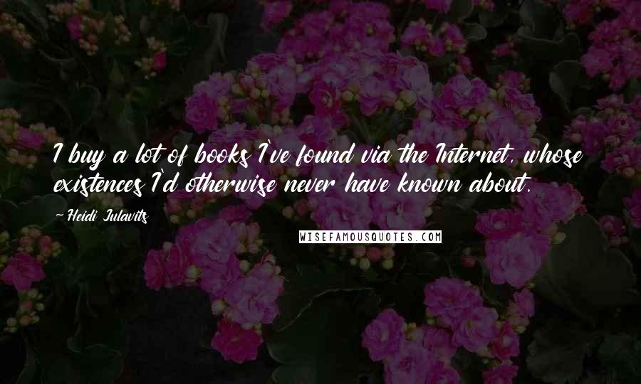 Heidi Julavits Quotes: I buy a lot of books I've found via the Internet, whose existences I'd otherwise never have known about.