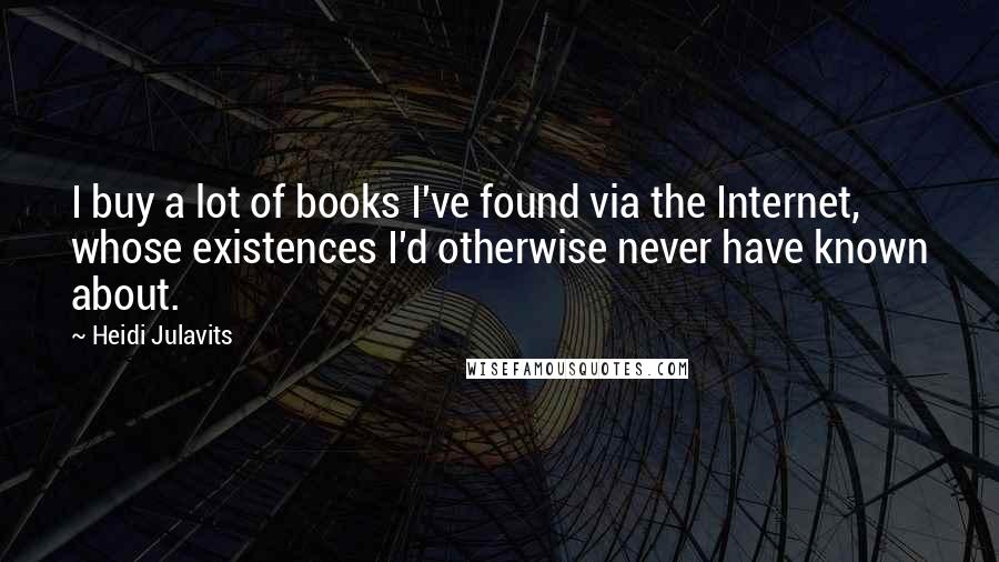 Heidi Julavits Quotes: I buy a lot of books I've found via the Internet, whose existences I'd otherwise never have known about.