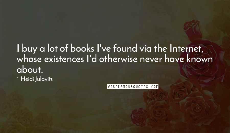 Heidi Julavits Quotes: I buy a lot of books I've found via the Internet, whose existences I'd otherwise never have known about.