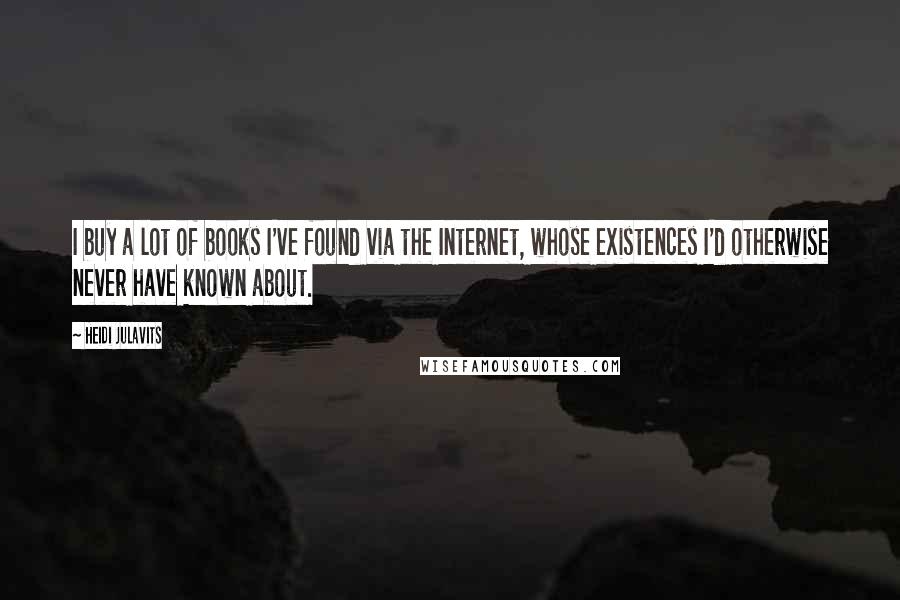 Heidi Julavits Quotes: I buy a lot of books I've found via the Internet, whose existences I'd otherwise never have known about.