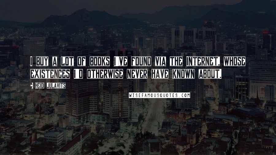 Heidi Julavits Quotes: I buy a lot of books I've found via the Internet, whose existences I'd otherwise never have known about.