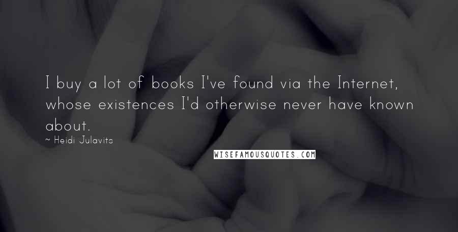Heidi Julavits Quotes: I buy a lot of books I've found via the Internet, whose existences I'd otherwise never have known about.