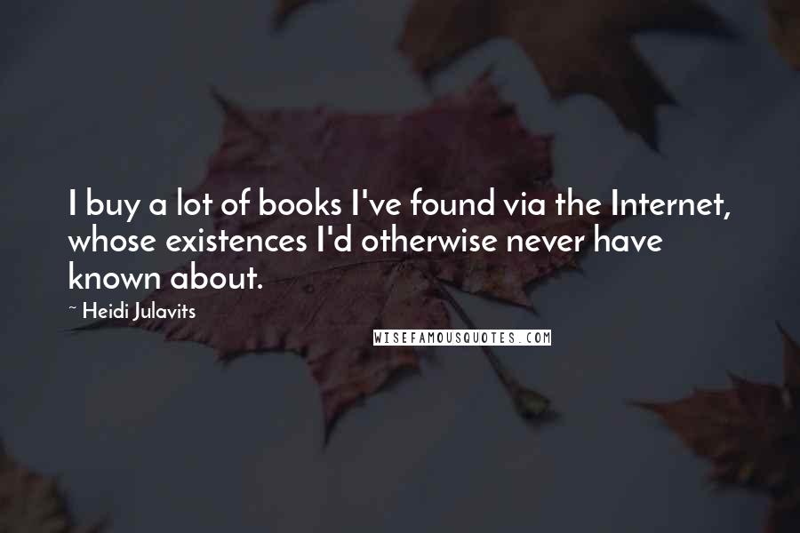 Heidi Julavits Quotes: I buy a lot of books I've found via the Internet, whose existences I'd otherwise never have known about.