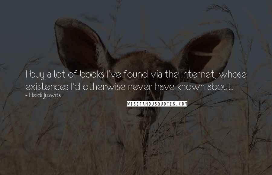 Heidi Julavits Quotes: I buy a lot of books I've found via the Internet, whose existences I'd otherwise never have known about.
