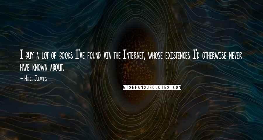 Heidi Julavits Quotes: I buy a lot of books I've found via the Internet, whose existences I'd otherwise never have known about.