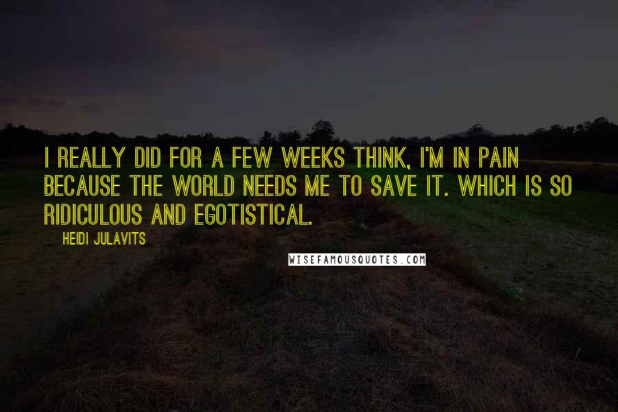 Heidi Julavits Quotes: I really did for a few weeks think, I'm in pain because the world needs me to save it. Which is so ridiculous and egotistical.