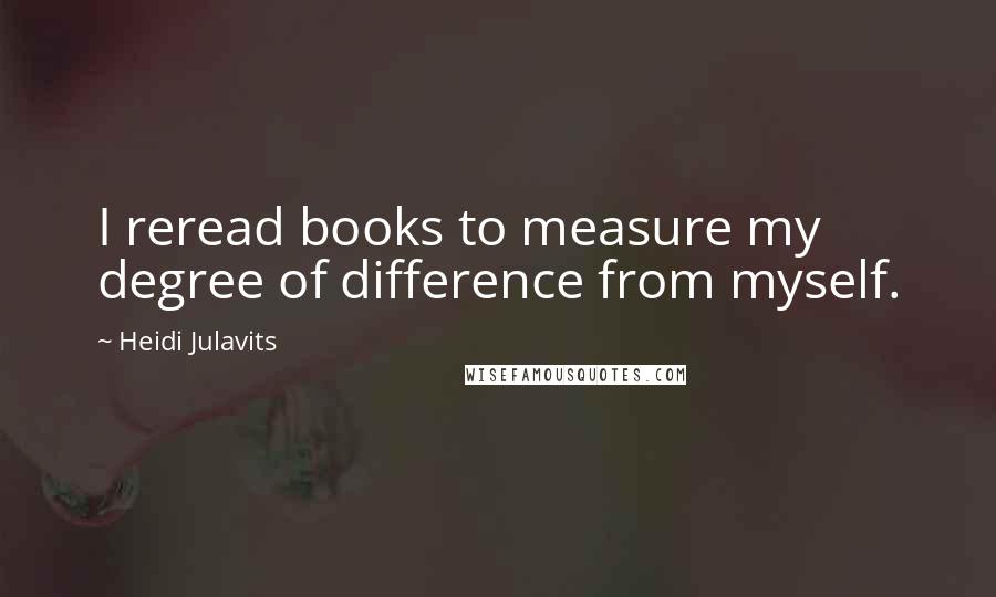Heidi Julavits Quotes: I reread books to measure my degree of difference from myself.