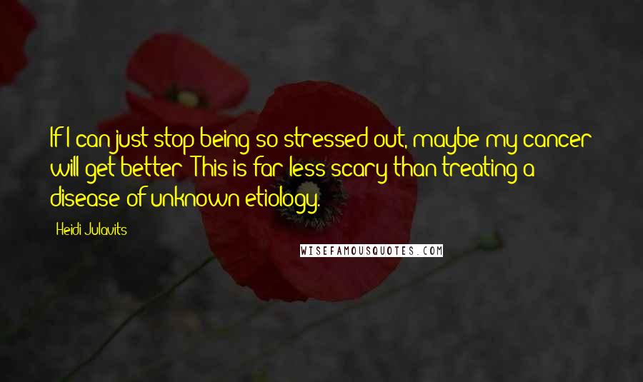 Heidi Julavits Quotes: If I can just stop being so stressed out, maybe my cancer will get better! This is far less scary than treating a disease of unknown etiology.