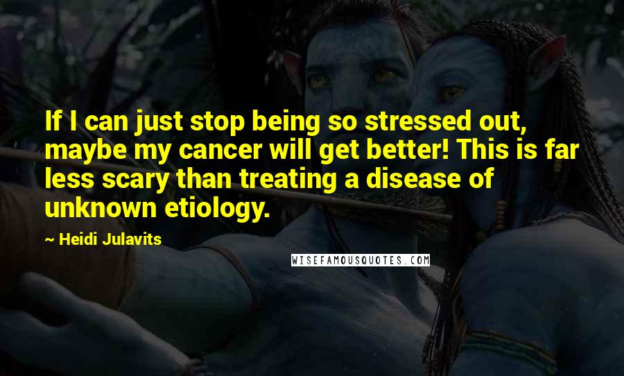 Heidi Julavits Quotes: If I can just stop being so stressed out, maybe my cancer will get better! This is far less scary than treating a disease of unknown etiology.