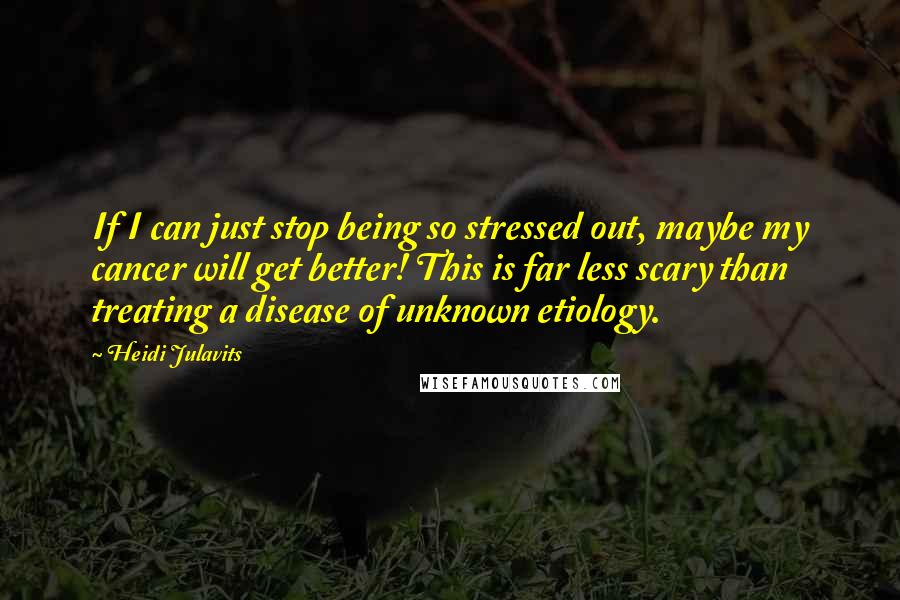 Heidi Julavits Quotes: If I can just stop being so stressed out, maybe my cancer will get better! This is far less scary than treating a disease of unknown etiology.