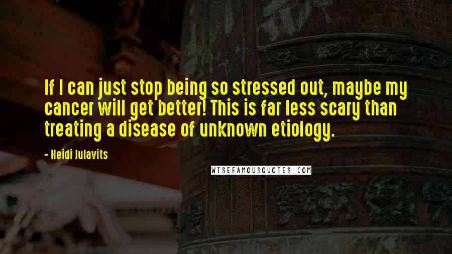 Heidi Julavits Quotes: If I can just stop being so stressed out, maybe my cancer will get better! This is far less scary than treating a disease of unknown etiology.