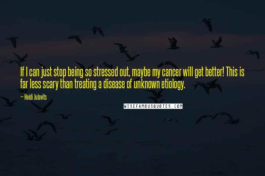 Heidi Julavits Quotes: If I can just stop being so stressed out, maybe my cancer will get better! This is far less scary than treating a disease of unknown etiology.