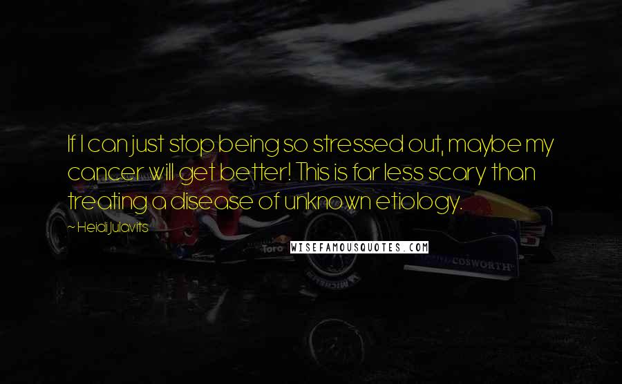 Heidi Julavits Quotes: If I can just stop being so stressed out, maybe my cancer will get better! This is far less scary than treating a disease of unknown etiology.