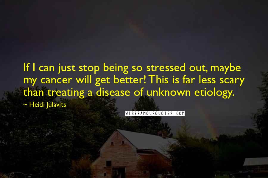 Heidi Julavits Quotes: If I can just stop being so stressed out, maybe my cancer will get better! This is far less scary than treating a disease of unknown etiology.