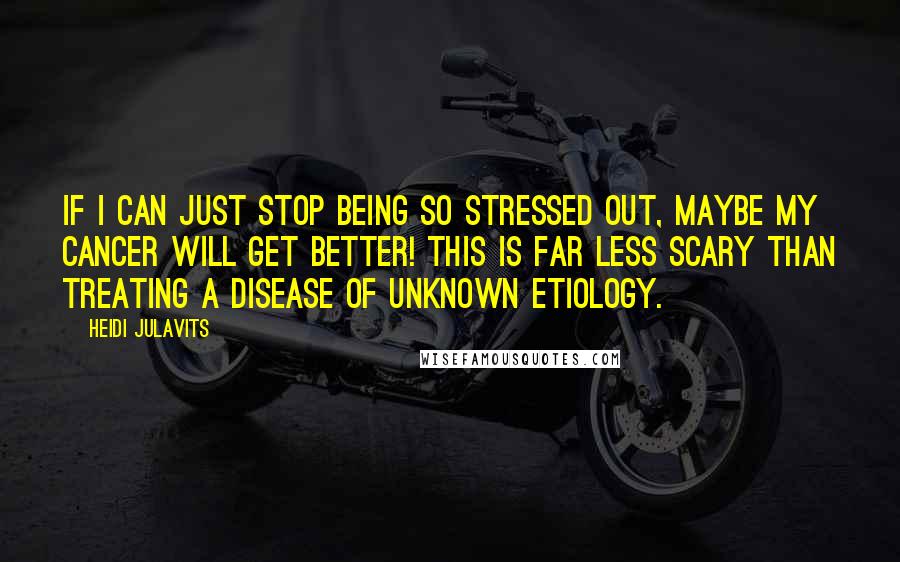 Heidi Julavits Quotes: If I can just stop being so stressed out, maybe my cancer will get better! This is far less scary than treating a disease of unknown etiology.