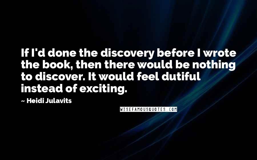 Heidi Julavits Quotes: If I'd done the discovery before I wrote the book, then there would be nothing to discover. It would feel dutiful instead of exciting.