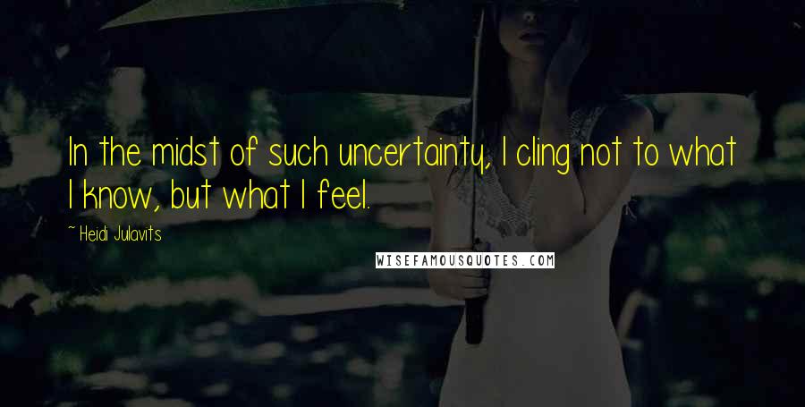 Heidi Julavits Quotes: In the midst of such uncertainty, I cling not to what I know, but what I feel.