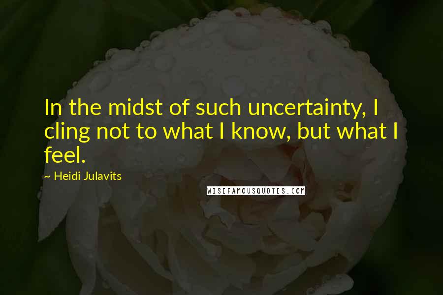 Heidi Julavits Quotes: In the midst of such uncertainty, I cling not to what I know, but what I feel.