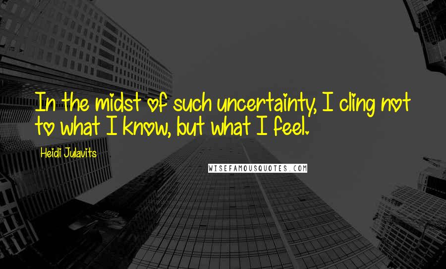 Heidi Julavits Quotes: In the midst of such uncertainty, I cling not to what I know, but what I feel.