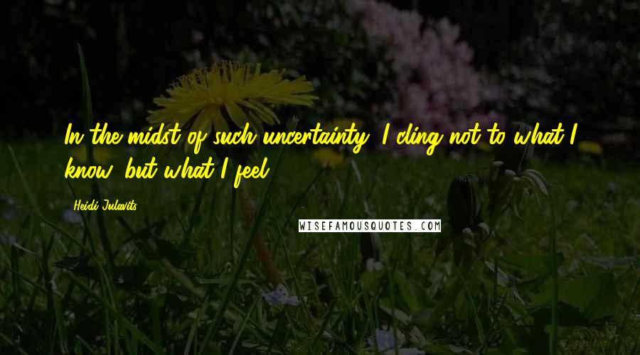 Heidi Julavits Quotes: In the midst of such uncertainty, I cling not to what I know, but what I feel.