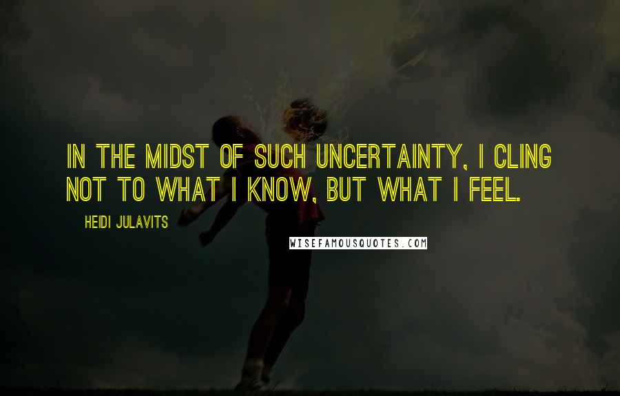 Heidi Julavits Quotes: In the midst of such uncertainty, I cling not to what I know, but what I feel.