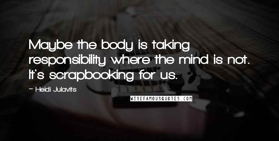 Heidi Julavits Quotes: Maybe the body is taking responsibility where the mind is not. It's scrapbooking for us.