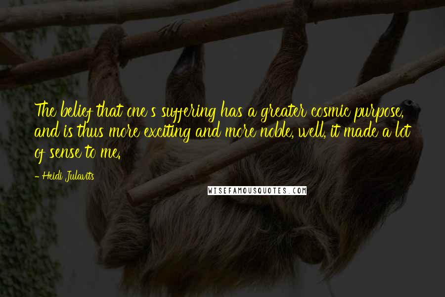 Heidi Julavits Quotes: The belief that one's suffering has a greater cosmic purpose, and is thus more exciting and more noble, well, it made a lot of sense to me.