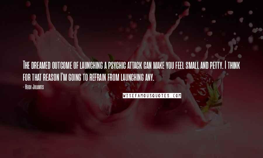 Heidi Julavits Quotes: The dreamed outcome of launching a psychic attack can make you feel small and petty. I think for that reason I'm going to refrain from launching any.