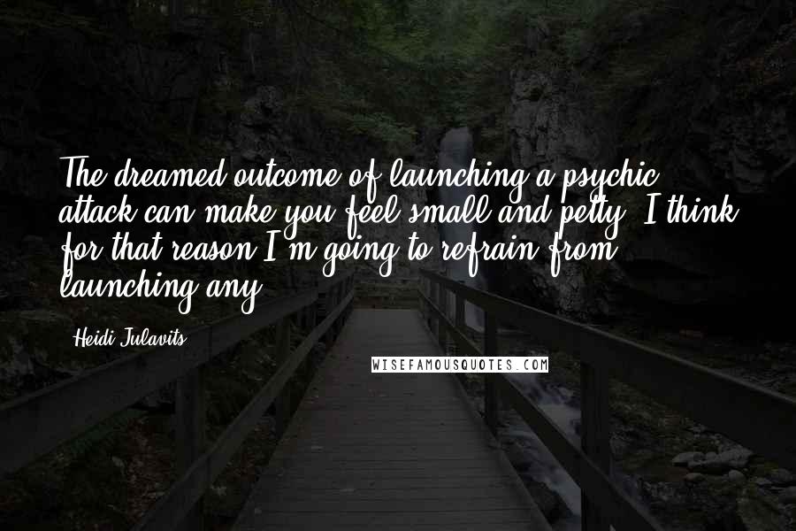 Heidi Julavits Quotes: The dreamed outcome of launching a psychic attack can make you feel small and petty. I think for that reason I'm going to refrain from launching any.