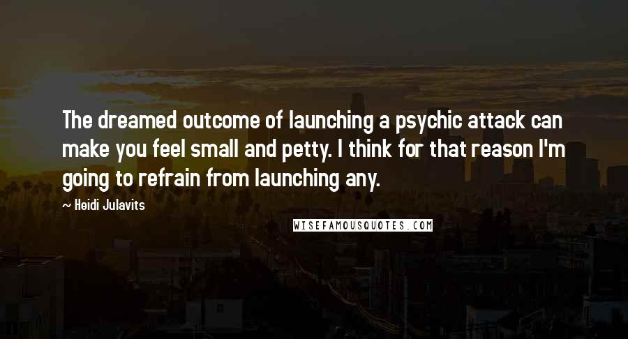 Heidi Julavits Quotes: The dreamed outcome of launching a psychic attack can make you feel small and petty. I think for that reason I'm going to refrain from launching any.