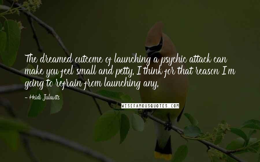 Heidi Julavits Quotes: The dreamed outcome of launching a psychic attack can make you feel small and petty. I think for that reason I'm going to refrain from launching any.