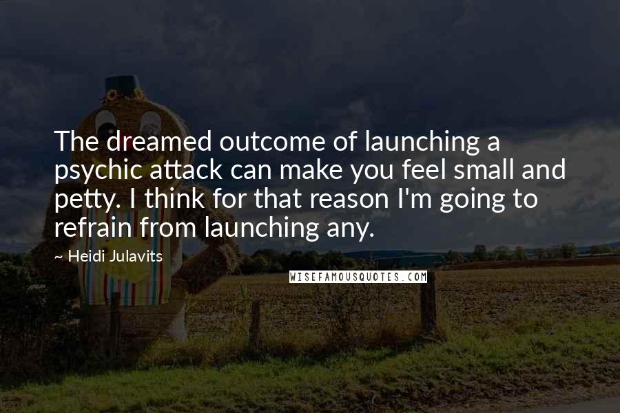 Heidi Julavits Quotes: The dreamed outcome of launching a psychic attack can make you feel small and petty. I think for that reason I'm going to refrain from launching any.