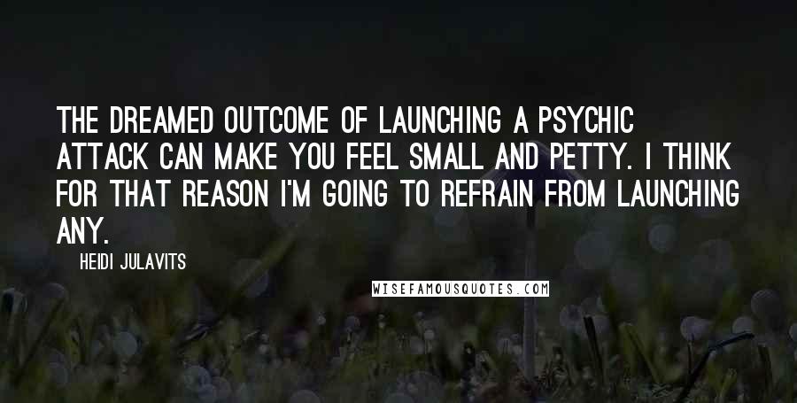 Heidi Julavits Quotes: The dreamed outcome of launching a psychic attack can make you feel small and petty. I think for that reason I'm going to refrain from launching any.