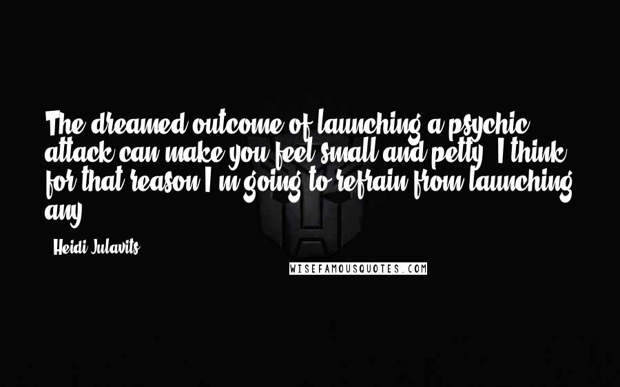 Heidi Julavits Quotes: The dreamed outcome of launching a psychic attack can make you feel small and petty. I think for that reason I'm going to refrain from launching any.