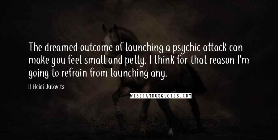 Heidi Julavits Quotes: The dreamed outcome of launching a psychic attack can make you feel small and petty. I think for that reason I'm going to refrain from launching any.