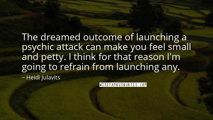 Heidi Julavits Quotes: The dreamed outcome of launching a psychic attack can make you feel small and petty. I think for that reason I'm going to refrain from launching any.