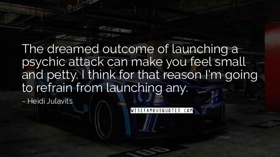 Heidi Julavits Quotes: The dreamed outcome of launching a psychic attack can make you feel small and petty. I think for that reason I'm going to refrain from launching any.