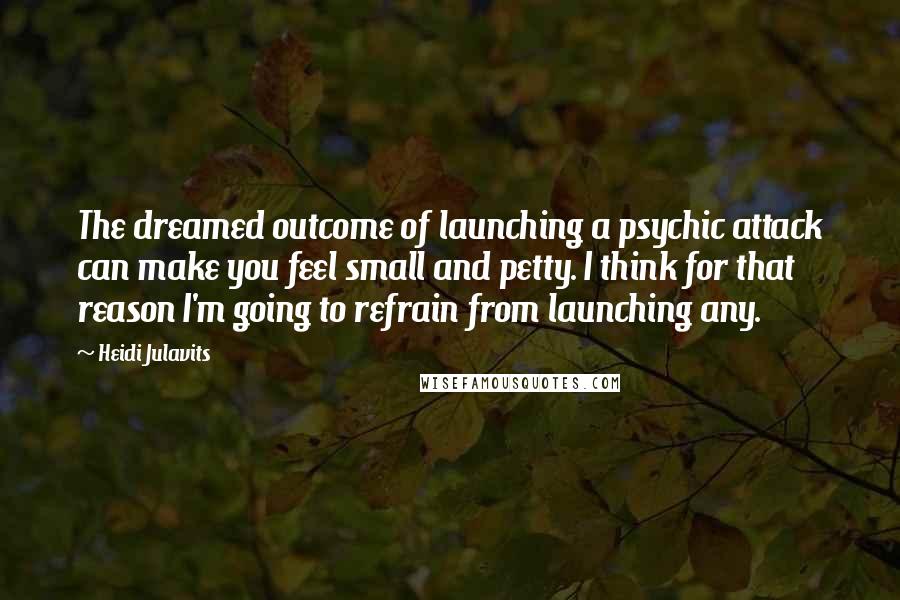 Heidi Julavits Quotes: The dreamed outcome of launching a psychic attack can make you feel small and petty. I think for that reason I'm going to refrain from launching any.