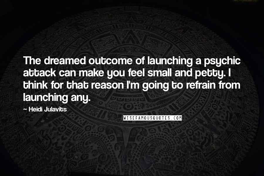 Heidi Julavits Quotes: The dreamed outcome of launching a psychic attack can make you feel small and petty. I think for that reason I'm going to refrain from launching any.