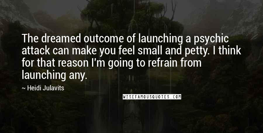 Heidi Julavits Quotes: The dreamed outcome of launching a psychic attack can make you feel small and petty. I think for that reason I'm going to refrain from launching any.