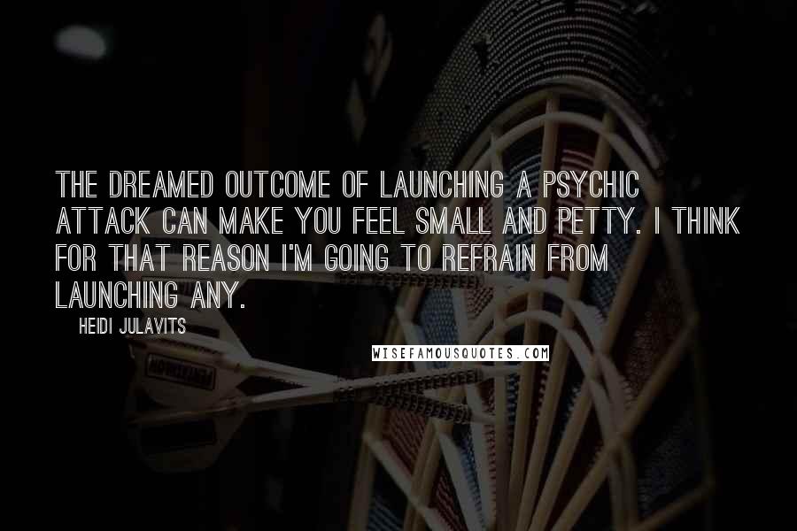 Heidi Julavits Quotes: The dreamed outcome of launching a psychic attack can make you feel small and petty. I think for that reason I'm going to refrain from launching any.