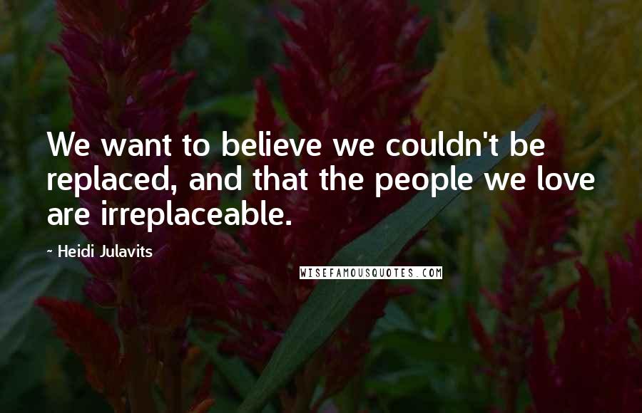 Heidi Julavits Quotes: We want to believe we couldn't be replaced, and that the people we love are irreplaceable.