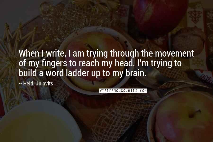 Heidi Julavits Quotes: When I write, I am trying through the movement of my fingers to reach my head. I'm trying to build a word ladder up to my brain.