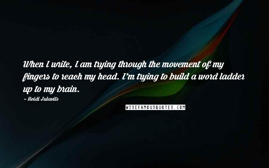 Heidi Julavits Quotes: When I write, I am trying through the movement of my fingers to reach my head. I'm trying to build a word ladder up to my brain.